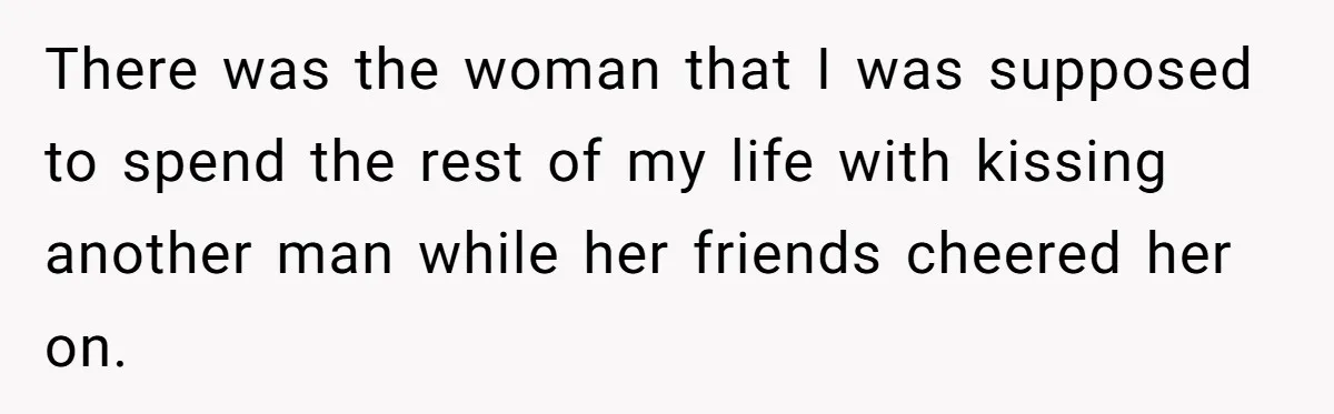 There was the woman that I was supposed to spend the rest of my life with kissing another man while her friends cheered her on.