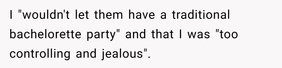 I "wouldn't let them have a traditional bachelorette party" and that I was "too controlling and jealous".