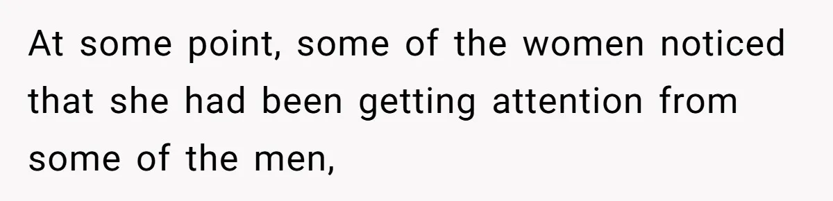 At some point, some of the women noticed that she had been getting attention from some of the men,