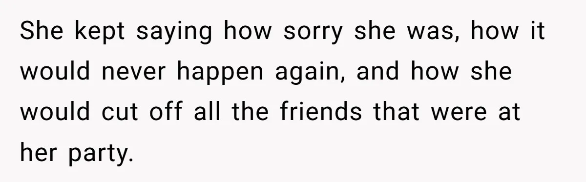 She kept saying how sorry she was, how it would never happen again, and how she would cut off all the friends that were at her party.