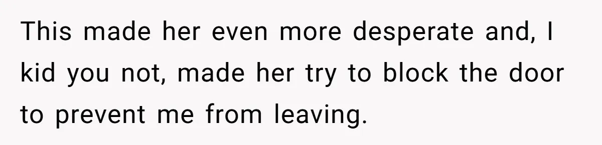 This made her even more desperate and, I kid you not, made her try to block the door to prevent me from leaving.