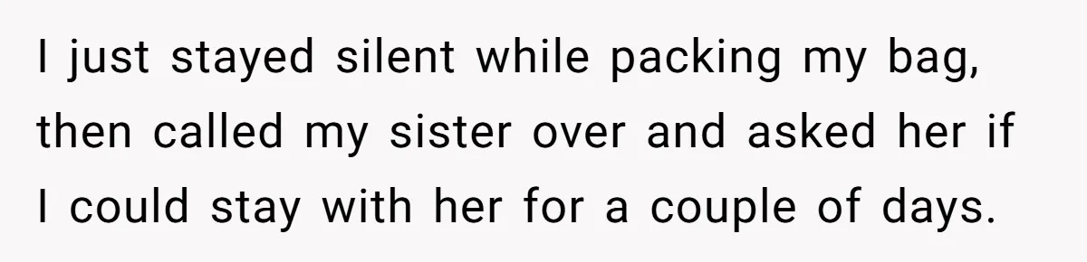 I just stayed silent while packing my bag, then called my sister over and asked her if I could stay with her for a couple of days.