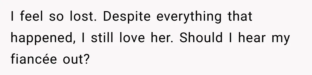 I feel so lost. Despite everything that happened, I still love her. Should I hear my fiancée out?