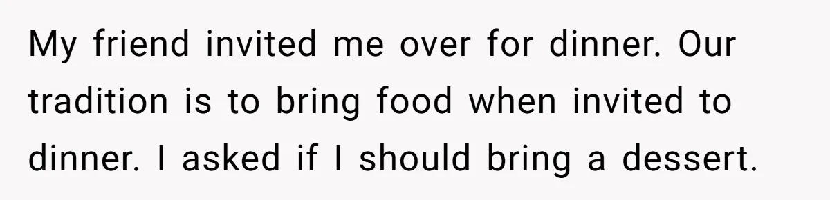 My friend invited me over for dinner. Our tradition is to bring food when invited to dinner. I asked if I should bring a dessert.