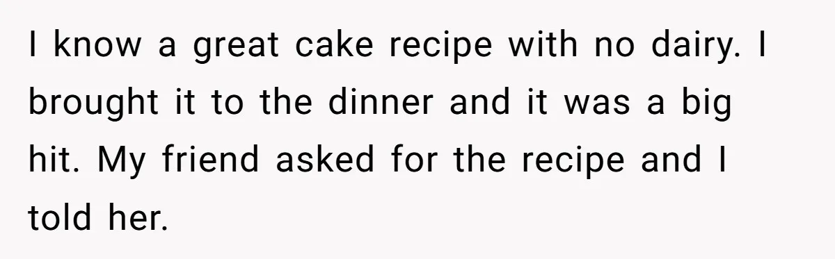 I know a great cake recipe with no dairy. I brought it to the dinner and it was a big hit. My friend asked for the recipe and I told...