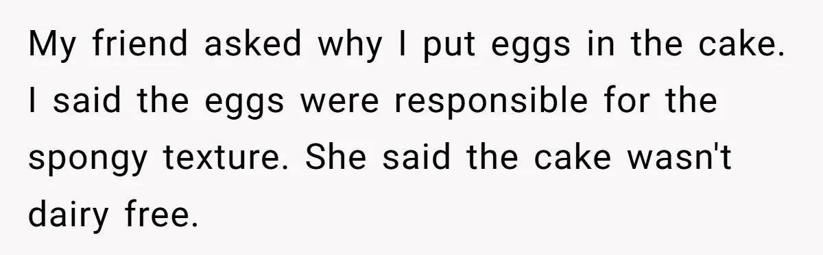 My friend asked why I put eggs in the cake. I said the eggs were responsible for the spongy texture. She said the cake wasn't dairy free.