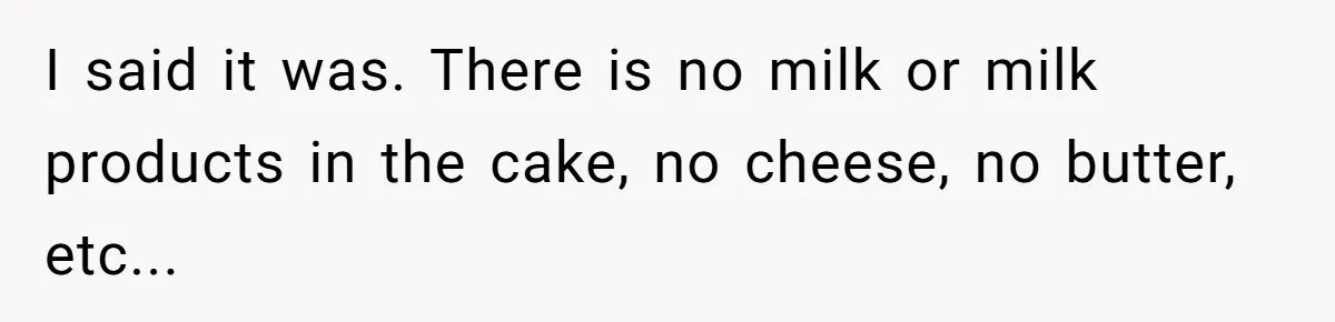 I said it was. There is no milk or milk products in the cake, no cheese, no butter, etc...
