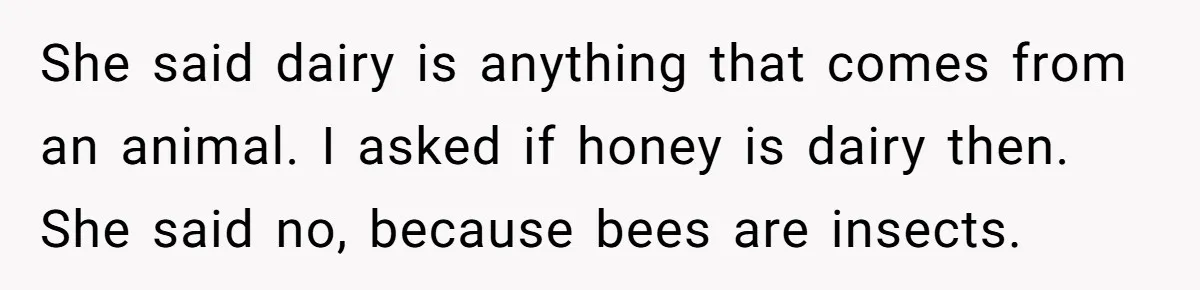 She said dairy is anything that comes from an animal. I asked if honey is dairy then. She said no, because bees are insects.