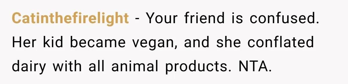 Catinthefirelight − Your friend is confused. Her kid became vegan, and she conflated dairy with all animal products. NTA.