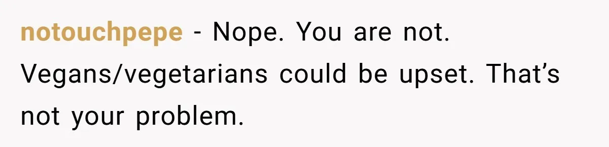 notouchpepe − Nope. You are not. Vegans/vegetarians could be upset. That’s not your problem.