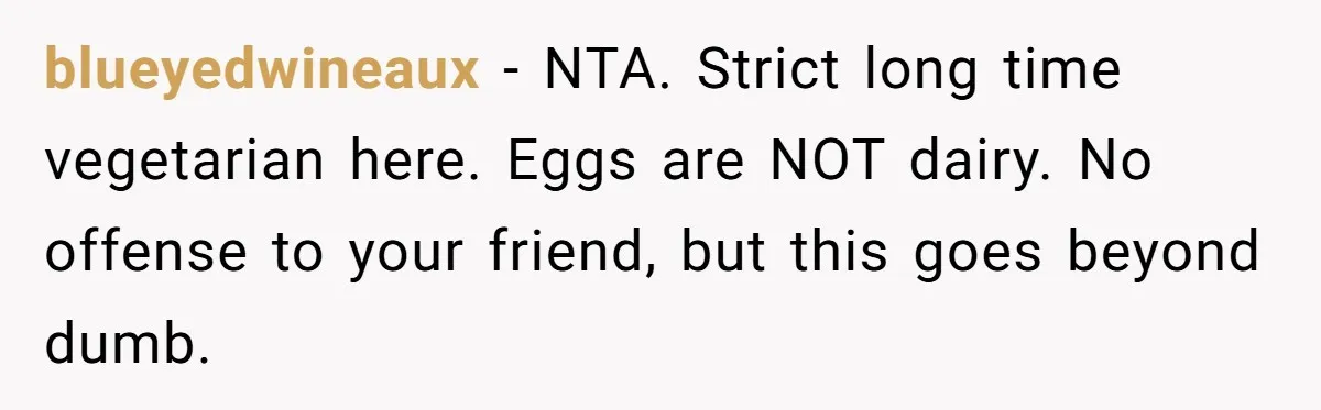 blueyedwineaux − NTA. Strict long time vegetarian here. Eggs are NOT dairy. No offense to your friend, but this goes beyond dumb.