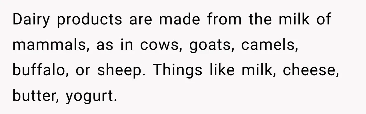 Dairy products are made from the milk of mammals, as in cows, goats, camels, buffalo, or sheep. Things like milk, cheese, butter, yogurt.