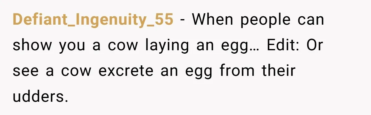 Defiant_Ingenuity_55 − When people can show you a cow laying an egg… Edit: Or see a cow excrete an egg from their udders.