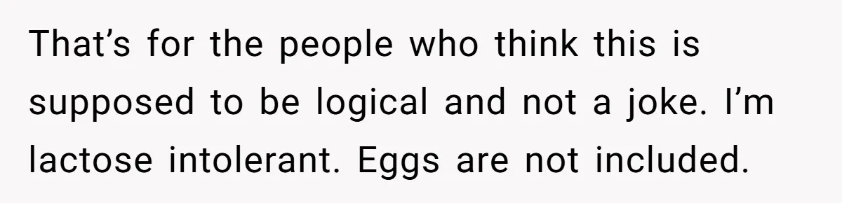 That’s for the people who think this is supposed to be logical and not a joke. I’m lactose intolerant. Eggs are not included.