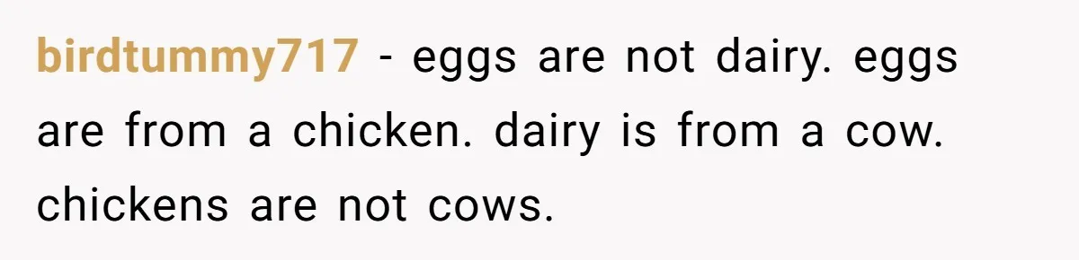birdtummy717 − eggs are not dairy. eggs are from a chicken. dairy is from a cow. chickens are not cows.