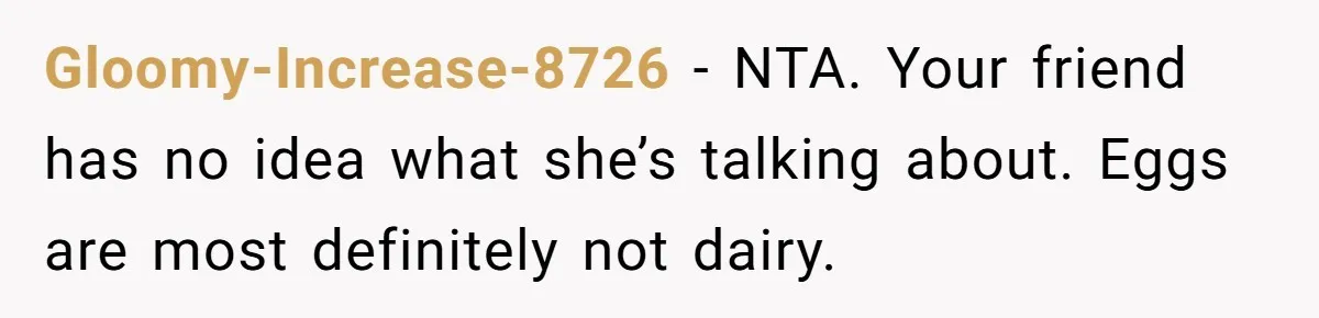 Gloomy-Increase-8726 − NTA. Your friend has no idea what she’s talking about. Eggs are most definitely not dairy.