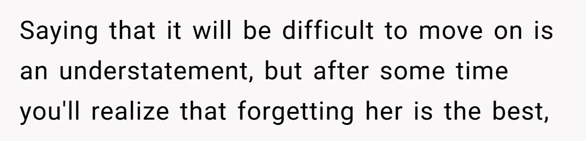 Saying that it will be difficult to move on is an understatement, but after some time you'll realize that forgetting her is the best,