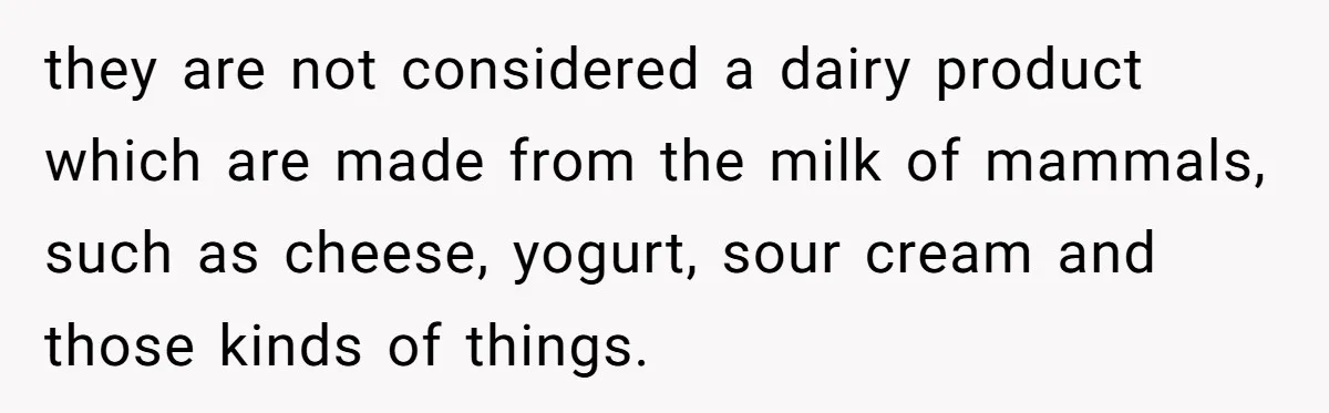 they are not considered a dairy product which are made from the milk of mammals, such as cheese, yogurt, sour cream and those kinds of things.
