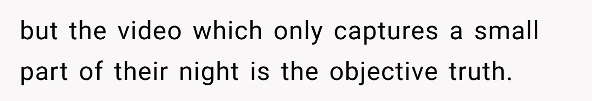 but the video which only captures a small part of their night is the objective truth.