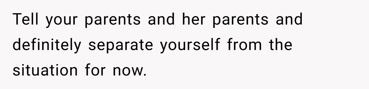 Tell your parents and her parents and definitely separate yourself from the situation for now.