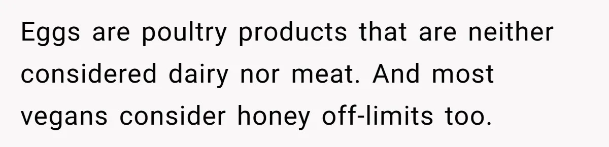 Eggs are poultry products that are neither considered dairy nor meat. And most vegans consider honey off-limits too.