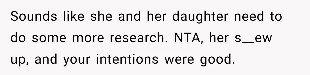 Sounds like she and her daughter need to do some more research. NTA, her s__ew up, and your intentions were good.