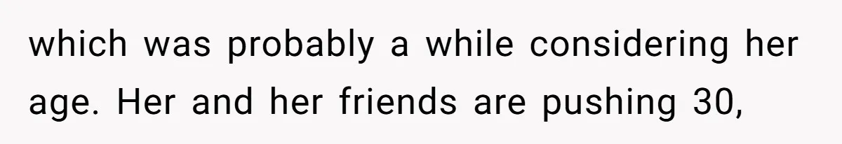 which was probably a while considering her age. Her and her friends are pushing 30,
