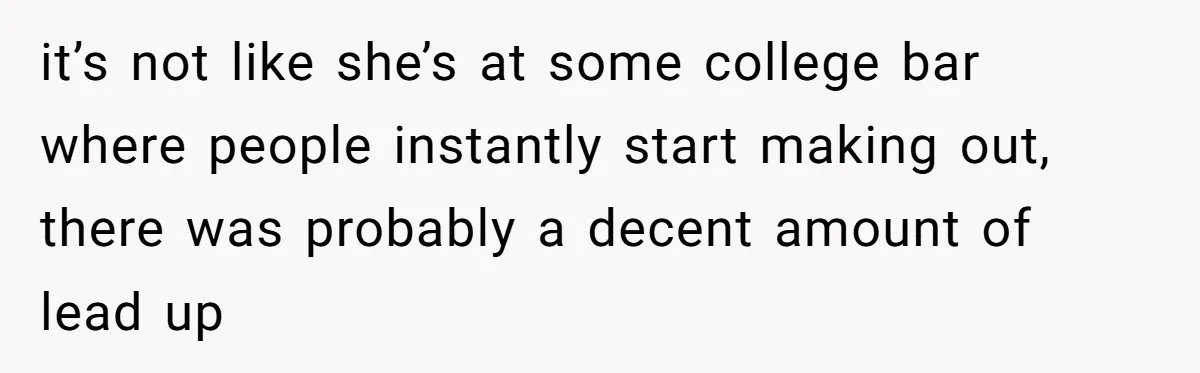 it’s not like she’s at some college bar where people instantly start making out, there was probably a decent amount of lead up