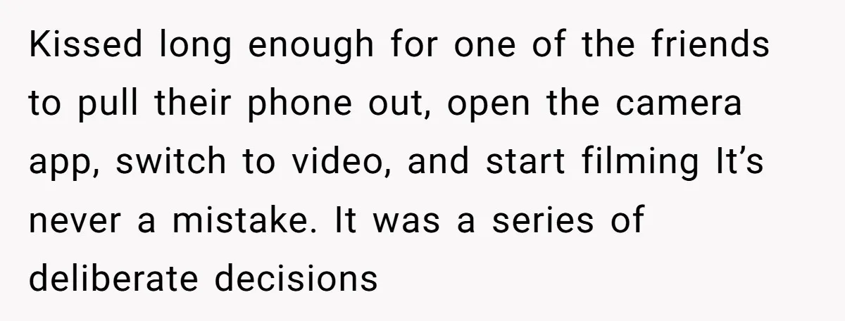 Kissed long enough for one of the friends to pull their phone out, open the camera app, switch to video, and start filming It’s never a mistake. It was a...