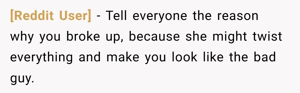 [Reddit User] − Tell everyone the reason why you broke up, because she might twist everything and make you look like the bad guy.