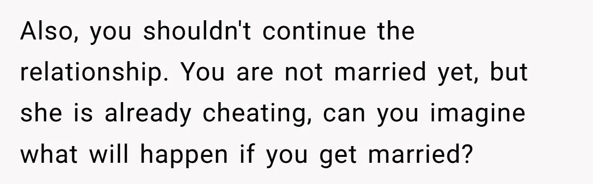 Also, you shouldn't continue the relationship. You are not married yet, but she is already cheating, can you imagine what will happen if you get married?
