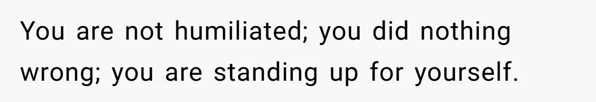 You are not humiliated; you did nothing wrong; you are standing up for yourself.
