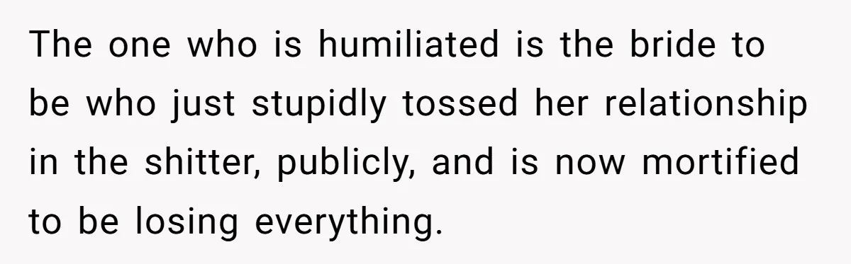 The one who is humiliated is the bride to be who just stupidly tossed her relationship in the shitter, publicly, and is now mortified to be losing everything.