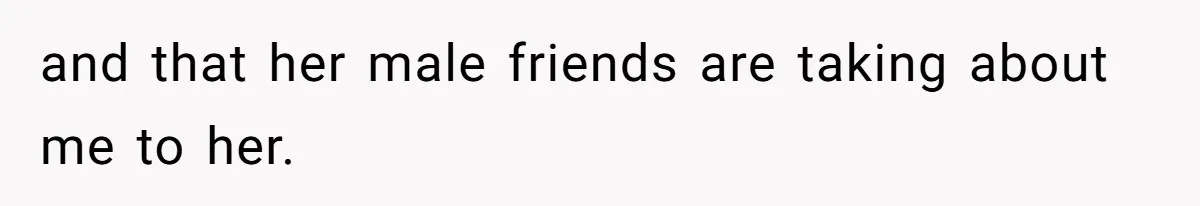 and that her male friends are taking about me to her.