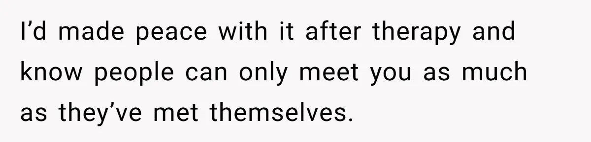 I’d made peace with it after therapy and know people can only meet you as much as they’ve met themselves.