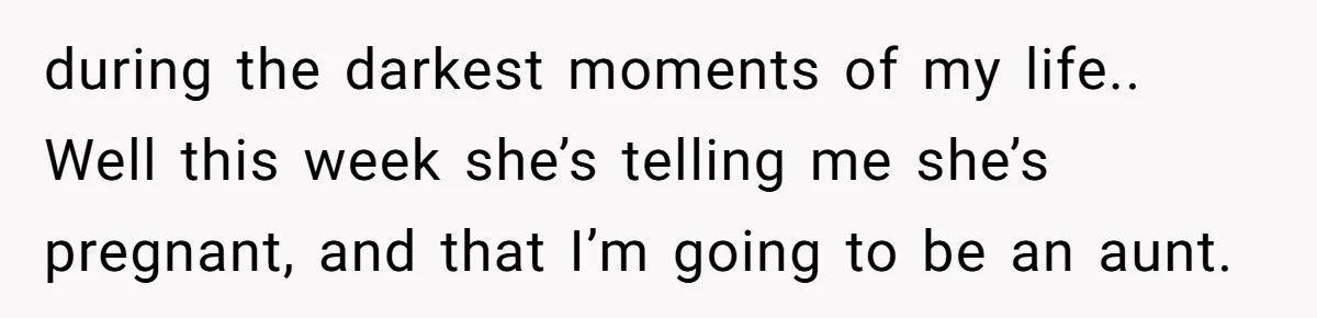 during the darkest moments of my life.. Well this week she’s telling me she’s pregnant, and that I’m going to be an aunt.