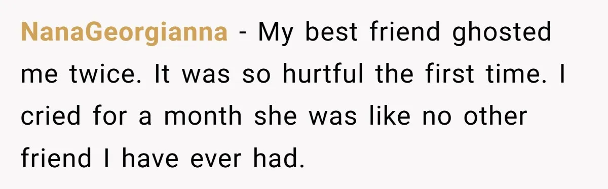 NanaGeorgianna − My best friend ghosted me twice. It was so hurtful the first time. I cried for a month she was like no other friend I have ever had.