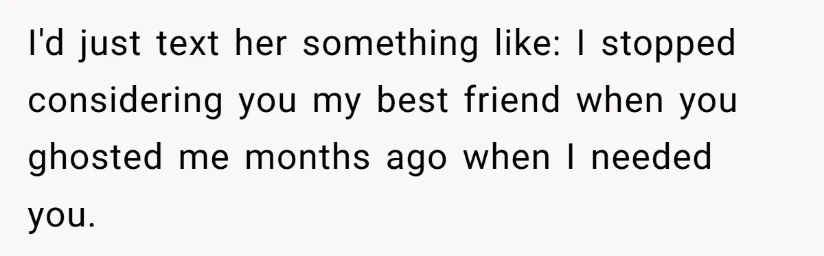 I'd just text her something like: I stopped considering you my best friend when you ghosted me months ago when I needed you.