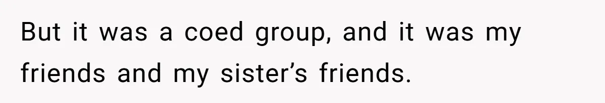 But it was a coed group, and it was my friends and my sister’s friends.