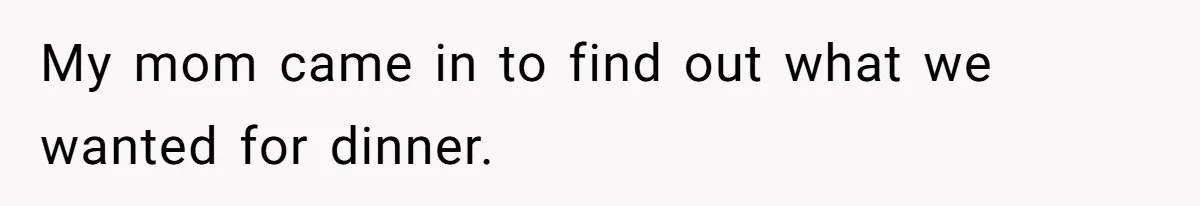 My mom came in to find out what we wanted for dinner.