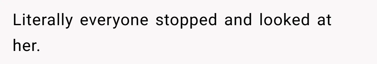 Literally everyone stopped and looked at her.