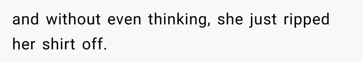 and without even thinking, she just ripped her shirt off.