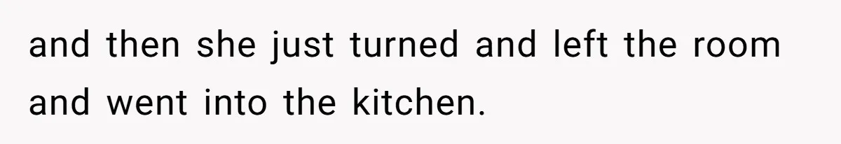 and then she just turned and left the room and went into the kitchen.