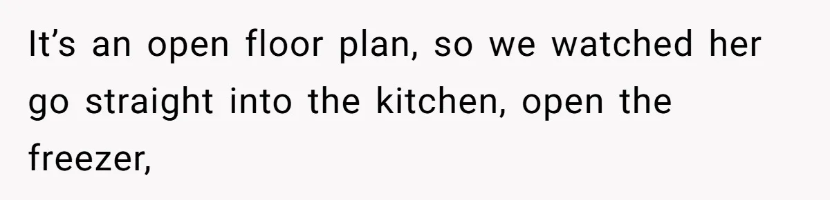 It’s an open floor plan, so we watched her go straight into the kitchen, open the freezer,