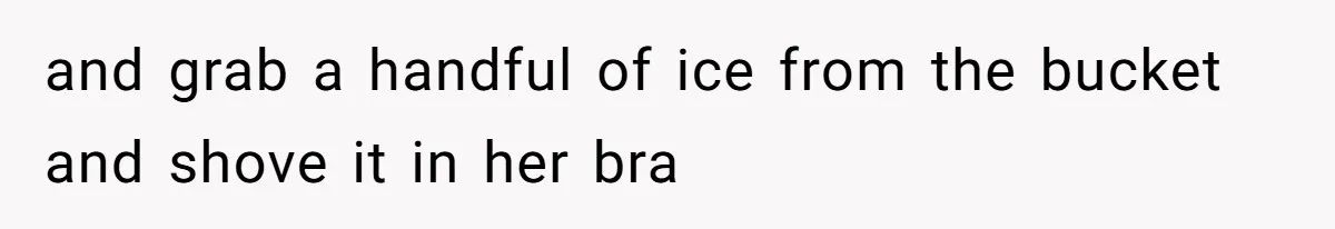 and grab a handful of ice from the bucket and shove it in her bra