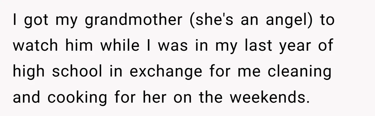 I got my grandmother (she's an angel) to watch him while I was in my last year of high school in exchange for me cleaning and cooking for her on...
