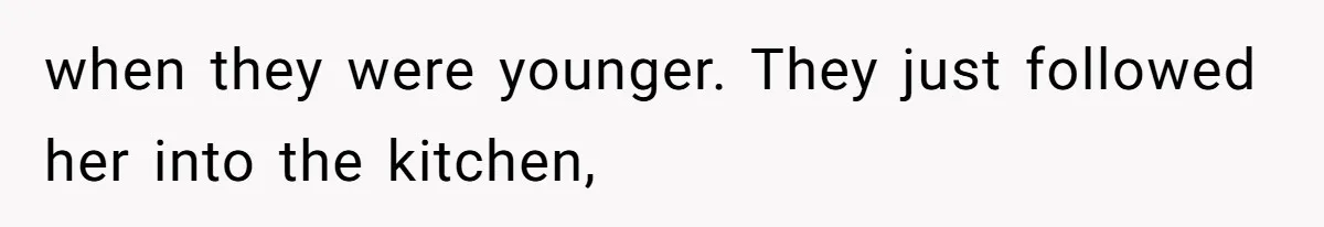 when they were younger. They just followed her into the kitchen,
