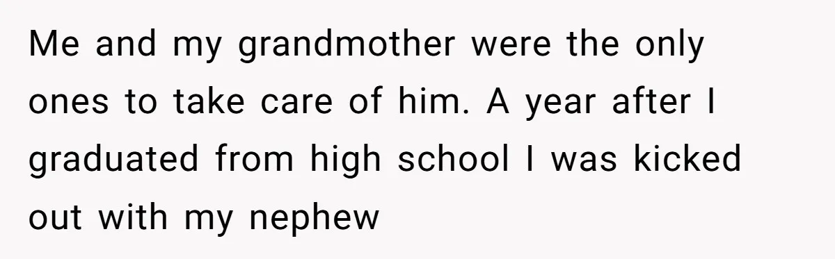 Me and my grandmother were the only ones to take care of him. A year after I graduated from high school I was kicked out with my nephew