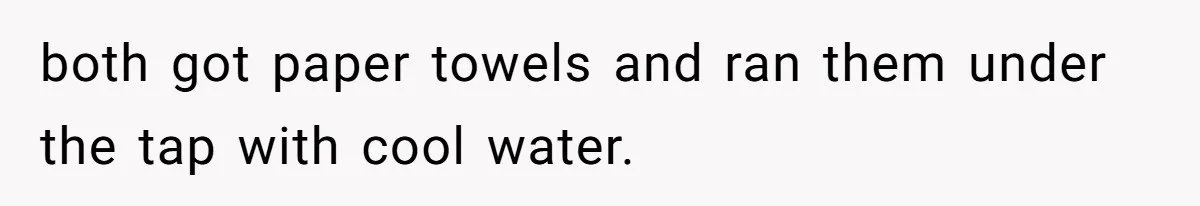 both got paper towels and ran them under the tap with cool water.
