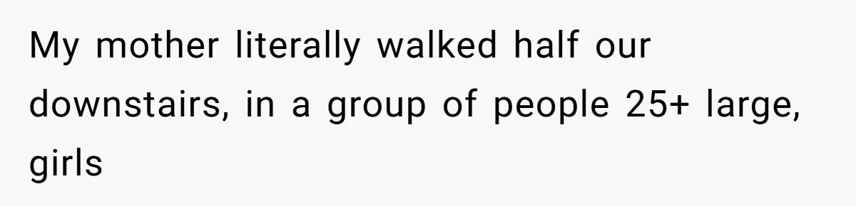 My mother literally walked half our downstairs, in a group of people 25+ large, girls